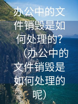 辦公中的文件銷毀是如何處理的？（辦公中的文件銷毀是如何處理的呢）